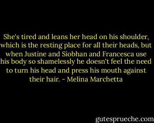 She's tired and leans her head on his shoulder, which is the resting place for all their heads, but when Justine and Siobhan and Francesca use his body so shamelessly he doesn't feel the need to turn his head and press his mouth against their hair. - Melina Marchetta