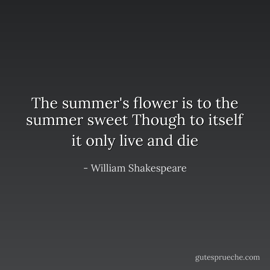 The summer's flower is to the summer sweet<br />Though to itself it only live and die - William Shakespeare
