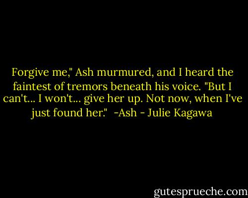 Forgive me," Ash murmured, and I heard the faintest of tremors beneath his voice. "But I can't... I won't... give her up. Not now, when I've just found her."<br /><br />-Ash - Julie Kagawa
