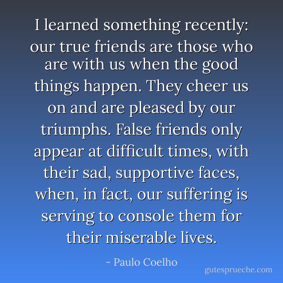 I learned something recently: our true friends are those who are with us when the good things happen. They cheer us on and are pleased by our triumphs. False friends only appear at difficult times, with their sad, supportive faces, when, in fact, our suffering is serving to console them for their miserable lives. - Paulo Coelho