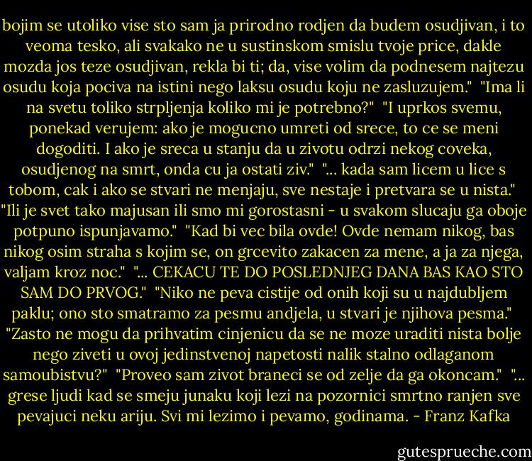 bojim se utoliko vise sto sam ja prirodno rodjen da budem osudjivan, i to veoma tesko, ali svakako ne u sustinskom smislu tvoje price, dakle mozda jos teze osudjivan, rekla bi ti; da, vise volim da podnesem najtezu osudu koja pociva na istini nego laksu osudu koju ne zasluzujem."<br /><br />"Ima li na svetu toliko strpljenja koliko mi je potrebno?"<br /><br />"I uprkos svemu, ponekad verujem: ako je mogucno umreti od srece, to ce se meni dogoditi. I ako je sreca u stanju da u zivotu odrzi nekog coveka, osudjenog na smrt, onda cu ja ostati ziv."<br /><br />"... kada sam licem u lice s tobom, cak i ako se stvari ne menjaju, sve nestaje i pretvara se u nista."<br /><br />"Ili je svet tako majusan ili smo mi gorostasni - u svakom slucaju ga oboje potpuno ispunjavamo."<br /><br />"Kad bi vec bila ovde! Ovde nemam nikog, bas nikog osim straha s kojim se, on grcevito zakacen za mene, a ja za njega, valjam kroz noc."<br /><br />"... CEKACU TE DO POSLEDNJEG DANA BAS KAO STO SAM DO PRVOG."<br /><br />"Niko ne peva cistije od onih koji su u najdubljem paklu; ono sto smatramo za pesmu andjela, u stvari je njihova pesma."<br /><br />"Zasto ne mogu da prihvatim cinjenicu da se ne moze uraditi nista bolje nego ziveti u ovoj jedinstvenoj napetosti nalik stalno odlaganom samoubistvu?"<br /><br />"Proveo sam zivot braneci se od zelje da ga okoncam."<br /><br />"... grese ljudi kad se smeju junaku koji lezi na pozornici smrtno ranjen sve pevajuci neku ariju. Svi mi lezimo i pevamo, godinama. - Franz Kafka