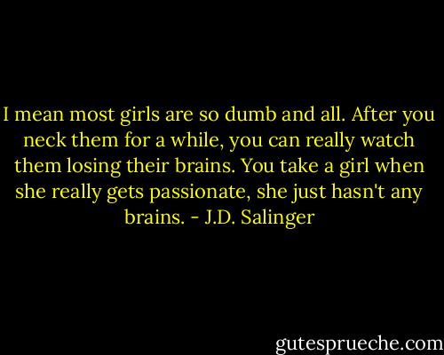 I mean most girls are so dumb and all. After you neck them for a while, you can really watch them losing their brains. You take a girl when she really gets passionate, she just hasn't any brains. - J.D. Salinger