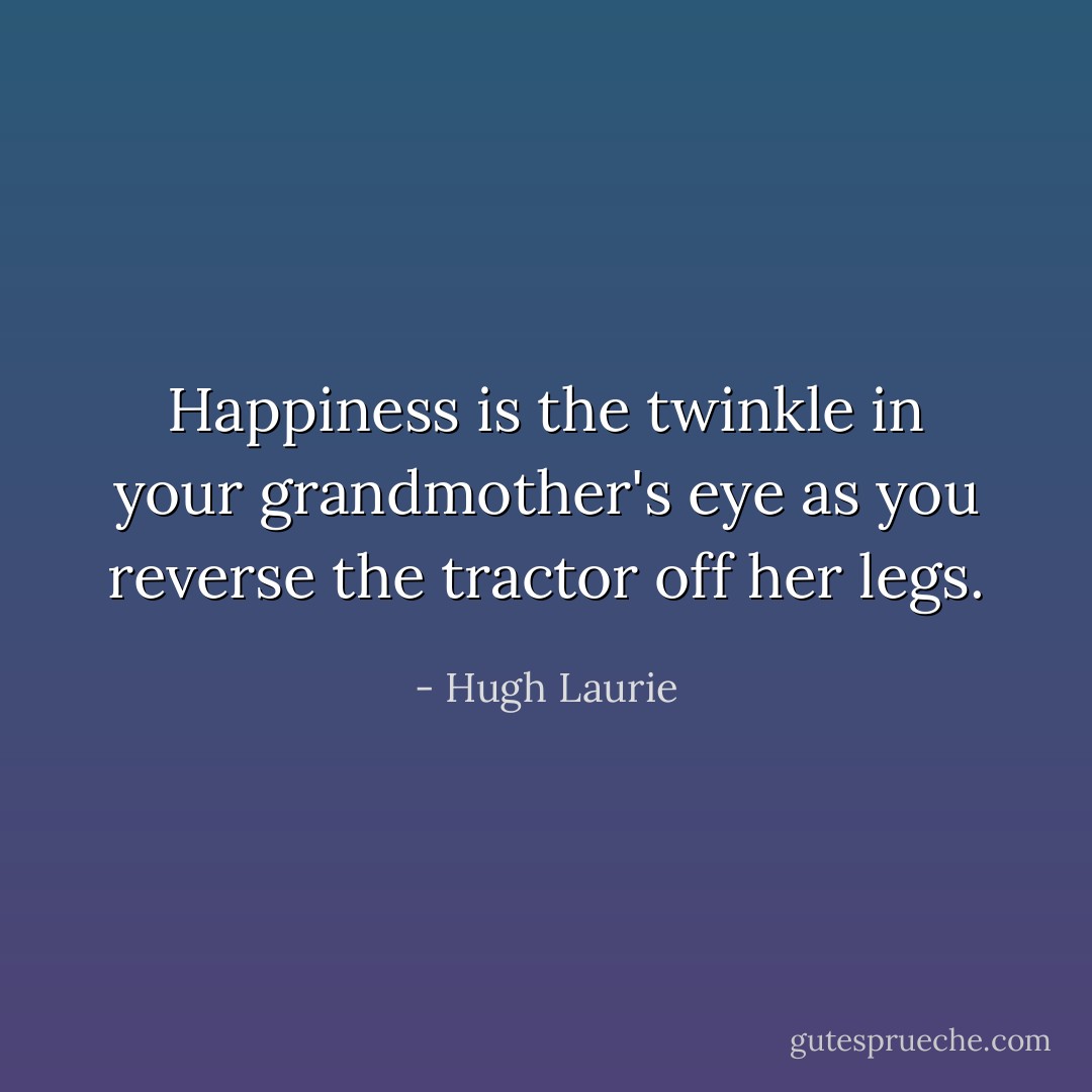 Happiness is the twinkle in your grandmother's eye as you reverse the tractor off her legs. - Hugh Laurie
