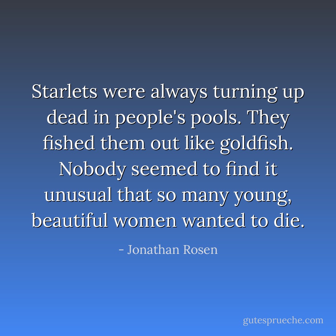 Starlets were always turning up dead in people's pools. They fished them out like goldfish. Nobody seemed to find it unusual that so many young, beautiful women wanted to die. - Jonathan Rosen