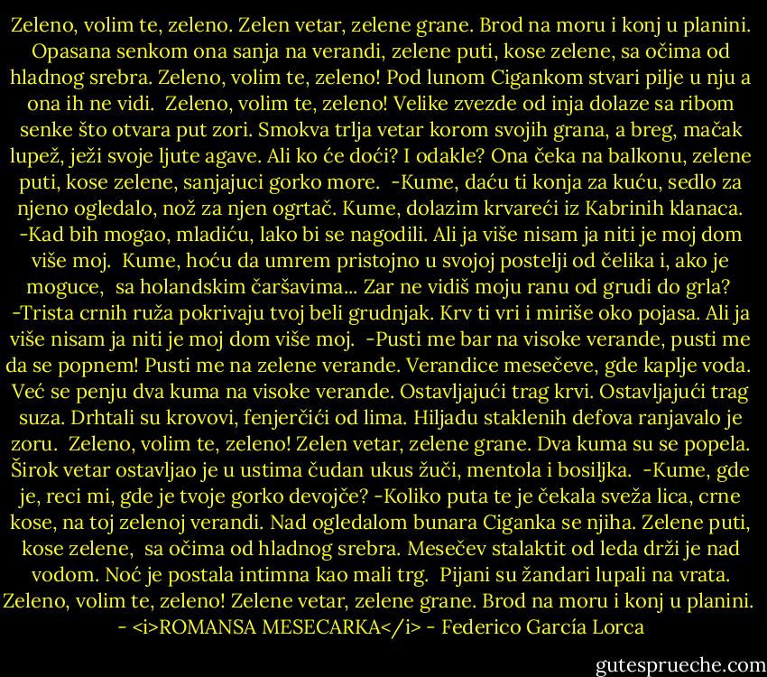 Zeleno, volim te, zeleno.<br />Zelen vetar, zelene grane.<br />Brod na moru<br />i konj u planini.<br />Opasana senkom<br />ona sanja na verandi,<br />zelene puti, kose zelene,<br />sa očima od hladnog srebra.<br />Zeleno, volim te, zeleno!<br />Pod lunom Cigankom<br />stvari pilje u nju<br />a ona ih ne vidi.<br /><br />Zeleno, volim te, zeleno!<br />Velike zvezde od inja<br />dolaze sa ribom senke<br />što otvara put zori.<br />Smokva trlja vetar<br />korom svojih grana,<br />a breg, mačak lupež,<br />ježi svoje ljute agave.<br />Ali ko će doći? I odakle?<br />Ona čeka na balkonu,<br />zelene puti, kose zelene,<br />sanjajuci gorko more.<br /><br />-Kume, daću ti<br />konja za kuću,<br />sedlo za njeno ogledalo,<br />nož za njen ogrtač.<br />Kume, dolazim krvareći<br />iz Kabrinih klanaca.<br />-Kad bih mogao, mladiću,<br />lako bi se nagodili.<br />Ali ja više nisam ja<br />niti je moj dom više moj.<br /><br />Kume, hoću da umrem<br />pristojno u svojoj postelji<br />od čelika i, ako je moguce,<br /><br />sa holandskim čaršavima...<br />Zar ne vidiš moju ranu<br />od grudi do grla?<br /><br />-Trista crnih ruža<br />pokrivaju tvoj beli grudnjak.<br />Krv ti vri i miriše<br />oko pojasa.<br />Ali ja više nisam ja<br />niti je moj dom više moj.<br /><br />-Pusti me bar<br />na visoke verande,<br />pusti me da se popnem! Pusti me<br />na zelene verande.<br />Verandice mesečeve,<br />gde kaplje voda.<br /><br />Već se penju dva kuma<br />na visoke verande.<br />Ostavljajući trag krvi.<br />Ostavljajući trag suza.<br />Drhtali su krovovi,<br />fenjerčići od lima.<br />Hiljadu staklenih defova<br />ranjavalo je zoru.<br /><br />Zeleno, volim te, zeleno!<br />Zelen vetar, zelene grane.<br />Dva kuma su se popela.<br />Širok vetar ostavljao je<br />u ustima čudan ukus<br />žuči, mentola i bosiljka.<br /><br />-Kume, gde je, reci mi,<br />gde je tvoje gorko devojče?<br />-Koliko puta te je čekala<br />sveža lica, crne kose,<br />na toj zelenoj verandi.<br />Nad ogledalom bunara<br />Ciganka se njiha.<br />Zelene puti, kose zelene,<br /><br />sa očima od hladnog srebra.<br />Mesečev stalaktit od leda<br />drži je nad vodom.<br />Noć je postala intimna<br />kao mali trg.<br /><br />Pijani su žandari<br />lupali na vrata.<br />Zeleno, volim te, zeleno!<br />Zelene vetar, zelene grane.<br />Brod na moru<br />i konj u planini.<br /><br />- <i>ROMANSA MESECARKA</i> - Federico García Lorca