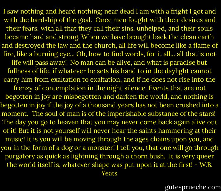 I saw nothing and heard nothing; near dead I am with a fright I got and with the hardship of the goal.<br /><br />Once men fought with their desires and their fears, with all that they call their sins, unhelped, and their souls became hard and strong. When we have brought back the clean earth and destroyed the law and the church, all life will become like a flame of fire, like a burning eye... Oh, how to find words, for it all... all that is not life will pass away!<br /><br />No man can be alive, and what is paradise but fullness of life, if whatever he sets his hand to in the daylight cannot carry him from exaltation to exaltation, and if he does not rise into the frenzy of contemplation in the night silence. Events that are not begotten in joy are misbegotten and darken the world, and nothing is begotten in joy if the joy of a thousand years has not been crushed into a moment.<br /><br />The soul of man is of the imperishable substance of the stars!<br /><br />The day you go to heaven that you may never come back again alive out of it! But it is not yourself will never hear the saints hammering at their music! It is you will be moving through the ages chains upon you, and you in the form of a dog or a monster! I tell you, that one will go through purgatory as quick as lightning through a thorn bush.<br /><br />It is very queer the world itself is, whatever shape was put upon it at the first! - W.B. Yeats