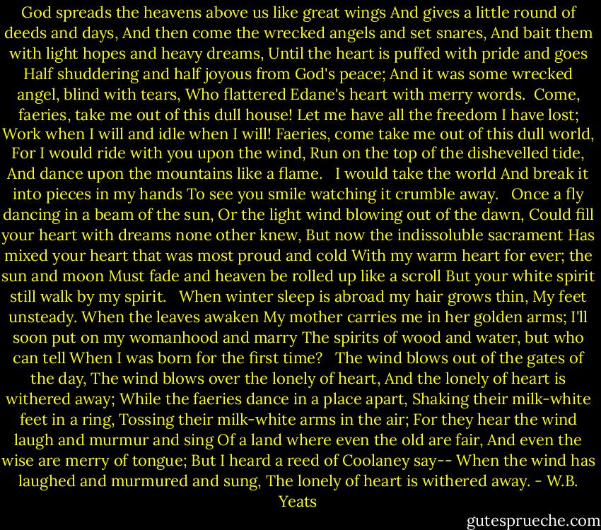 God spreads the heavens above us like great wings<br />And gives a little round of deeds and days,<br />And then come the wrecked angels and set snares,<br />And bait them with light hopes and heavy dreams,<br />Until the heart is puffed with pride and goes<br />Half shuddering and half joyous from God's peace;<br />And it was some wrecked angel, blind with tears,<br />Who flattered Edane's heart with merry words.<br /><br />Come, faeries, take me out of this dull house!<br />Let me have all the freedom I have lost;<br />Work when I will and idle when I will!<br />Faeries, come take me out of this dull world,<br />For I would ride with you upon the wind,<br />Run on the top of the dishevelled tide,<br />And dance upon the mountains like a flame. <br /><br />I would take the world<br />And break it into pieces in my hands<br />To see you smile watching it crumble away. <br /><br />Once a fly dancing in a beam of the sun,<br />Or the light wind blowing out of the dawn,<br />Could fill your heart with dreams none other knew,<br />But now the indissoluble sacrament<br />Has mixed your heart that was most proud and cold<br />With my warm heart for ever; the sun and moon<br />Must fade and heaven be rolled up like a scroll<br />But your white spirit still walk by my spirit. <br /><br />When winter sleep is abroad my hair grows thin,<br />My feet unsteady. When the leaves awaken<br />My mother carries me in her golden arms;<br />I'll soon put on my womanhood and marry<br />The spirits of wood and water, but who can tell<br />When I was born for the first time? <br /><br />The wind blows out of the gates of the day,<br />The wind blows over the lonely of heart,<br />And the lonely of heart is withered away;<br />While the faeries dance in a place apart,<br />Shaking their milk-white feet in a ring,<br />Tossing their milk-white arms in the air;<br />For they hear the wind laugh and murmur and sing<br />Of a land where even the old are fair,<br />And even the wise are merry of tongue;<br />But I heard a reed of Coolaney say--<br />When the wind has laughed and murmured and sung,<br />The lonely of heart is withered away. - W.B. Yeats