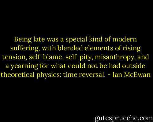 Being late was a special kind of modern suffering, with blended elements of rising tension, self-blame, self-pity, misanthropy, and a yearning for what could not be had outside theoretical physics: time reversal. - Ian McEwan