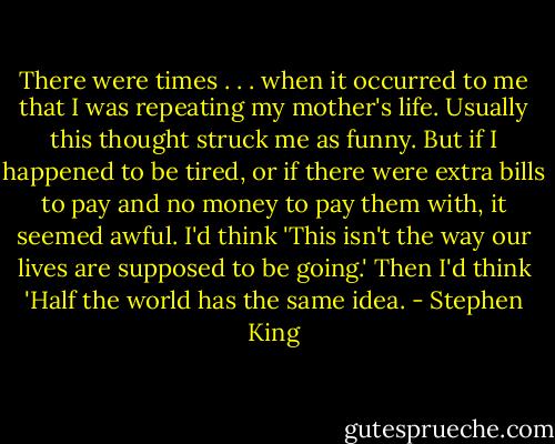 There were times . . . when it occurred to me that I was repeating my mother's life. Usually this thought struck me as funny. But if I happened to be tired, or if there were extra bills to pay and no money to pay them with, it seemed awful. I'd think 'This isn't the way our lives are supposed to be going.' Then I'd think 'Half the world has the same idea. - Stephen King