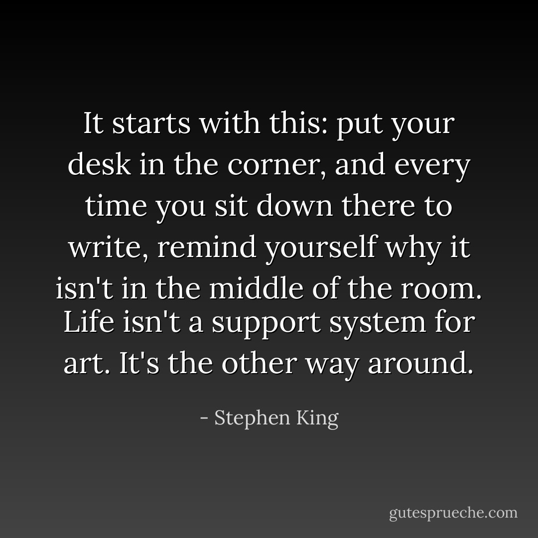 It starts with this: put your desk in the corner, and every time you sit down there to write, remind yourself why it isn't in the middle of the room. Life isn't a support system for art. It's the other way around. - Stephen King