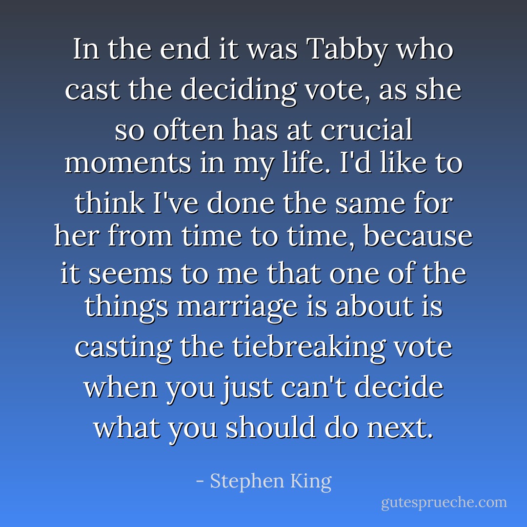 In the end it was Tabby who cast the deciding vote, as she so often has at crucial moments in my life. I'd like to think I've done the same for her from time to time, because it seems to me that one of the things marriage is about is casting the tiebreaking vote when you just can't decide what you should do next. - Stephen King
