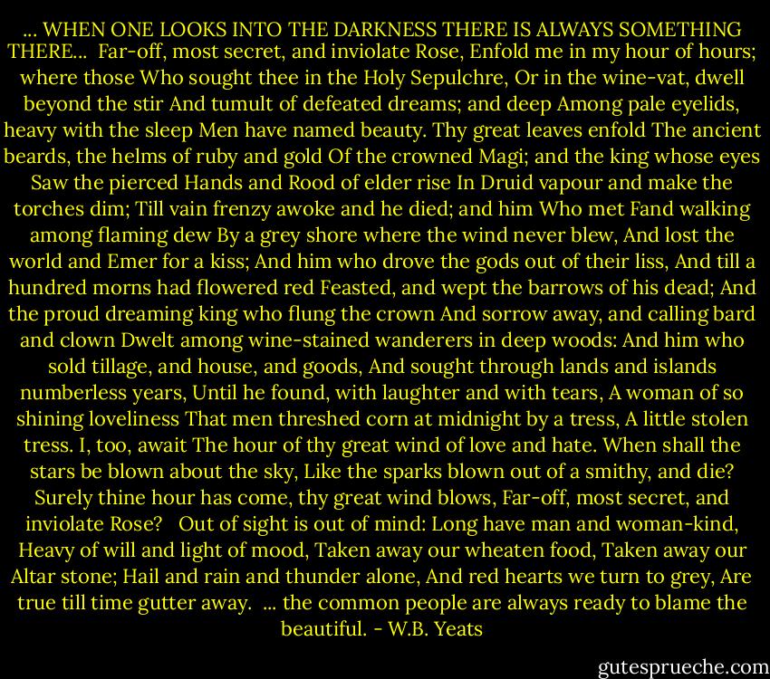 ... WHEN ONE LOOKS INTO THE DARKNESS THERE IS ALWAYS SOMETHING THERE...<br /><br />Far-off, most secret, and inviolate Rose,<br />Enfold me in my hour of hours; where those<br />Who sought thee in the Holy Sepulchre,<br />Or in the wine-vat, dwell beyond the stir<br />And tumult of defeated dreams; and deep<br />Among pale eyelids, heavy with the sleep<br />Men have named beauty. Thy great leaves enfold<br />The ancient beards, the helms of ruby and gold<br />Of the crowned Magi; and the king whose eyes<br />Saw the pierced Hands and Rood of elder rise<br />In Druid vapour and make the torches dim;<br />Till vain frenzy awoke and he died; and him<br />Who met Fand walking among flaming dew<br />By a grey shore where the wind never blew,<br />And lost the world and Emer for a kiss;<br />And him who drove the gods out of their liss,<br />And till a hundred morns had flowered red<br />Feasted, and wept the barrows of his dead;<br />And the proud dreaming king who flung the crown<br />And sorrow away, and calling bard and clown<br />Dwelt among wine-stained wanderers in deep woods:<br />And him who sold tillage, and house, and goods,<br />And sought through lands and islands numberless years,<br />Until he found, with laughter and with tears,<br />A woman of so shining loveliness<br />That men threshed corn at midnight by a tress,<br />A little stolen tress. I, too, await<br />The hour of thy great wind of love and hate.<br />When shall the stars be blown about the sky,<br />Like the sparks blown out of a smithy, and die?<br />Surely thine hour has come, thy great wind blows,<br />Far-off, most secret, and inviolate Rose? <br /><br />Out of sight is out of mind:<br />Long have man and woman-kind,<br />Heavy of will and light of mood,<br />Taken away our wheaten food,<br />Taken away our Altar stone;<br />Hail and rain and thunder alone,<br />And red hearts we turn to grey,<br />Are true till time gutter away.<br /><br />... the common people are always ready to blame the beautiful. - W.B. Yeats