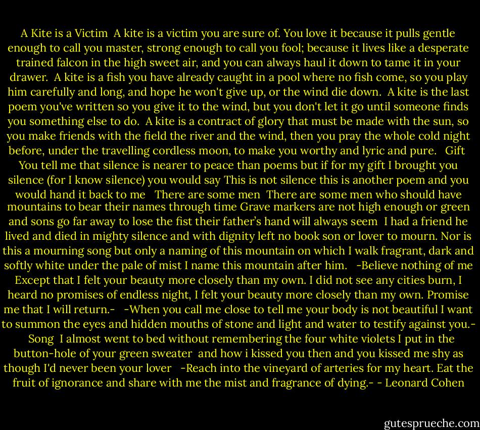 A Kite is a Victim<br /><br />A kite is a victim you are sure of.<br />You love it because it pulls<br />gentle enough to call you master,<br />strong enough to call you fool;<br />because it lives<br />like a desperate trained falcon<br />in the high sweet air,<br />and you can always haul it down<br />to tame it in your drawer.<br /><br />A kite is a fish you have already caught<br />in a pool where no fish come,<br />so you play him carefully and long,<br />and hope he won't give up,<br />or the wind die down.<br /><br />A kite is the last poem you've written<br />so you give it to the wind,<br />but you don't let it go<br />until someone finds you<br />something else to do.<br /><br />A kite is a contract of glory<br />that must be made with the sun,<br />so you make friends with the field<br />the river and the wind,<br />then you pray the whole cold night before,<br />under the travelling cordless moon,<br />to make you worthy and lyric and pure.<br /><br /><br />Gift<br /><br />You tell me that silence<br />is nearer to peace than poems<br />but if for my gift<br />I brought you silence<br />(for I know silence)<br />you would say<br />This is not silence<br />this is another poem<br />and you would hand it back to me<br /><br /><br />There are some men<br /><br />There are some men<br />who should have mountains<br />to bear their names through time<br />Grave markers are not high enough<br />or green<br />and sons go far away to lose the fist<br />their father’s hand will always seem<br /><br />I had a friend he lived and died<br />in mighty silence and with dignity<br />left no book son or lover to mourn.<br />Nor is this a mourning song<br />but only a naming of this mountain<br />on which I walk<br />fragrant, dark and softly white<br />under the pale of mist<br />I name this mountain after him.<br /><br /><br />-Believe nothing of me<br />Except that I felt your beauty<br />more closely than my own.<br />I did not see any cities burn,<br />I heard no promises of endless night,<br />I felt your beauty<br />more closely than my own.<br />Promise me that I will return.-<br /><br /><br />-When you call me close<br />to tell me<br />your body is not beautiful<br />I want to summon<br />the eyes and hidden mouths<br />of stone and light and water<br />to testify against you.-<br /><br /><br />Song<br /><br />I almost went to bed<br />without remembering<br />the four white violets<br />I put in the button-hole<br />of your green sweater<br /><br />and how i kissed you then<br />and you kissed me<br />shy as though I'd<br />never been your lover <br /><br />-Reach into the vineyard of arteries for my heart.<br />Eat the fruit of ignorance and share with me the mist and<br />fragrance of dying.- - Leonard Cohen