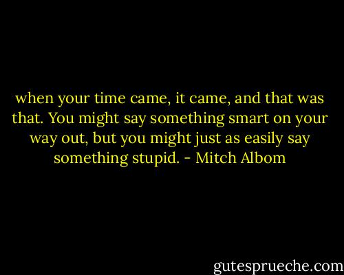 when your time came, it came, and that was that. You might say something smart on your way out, but you might just as easily say something stupid. - Mitch Albom