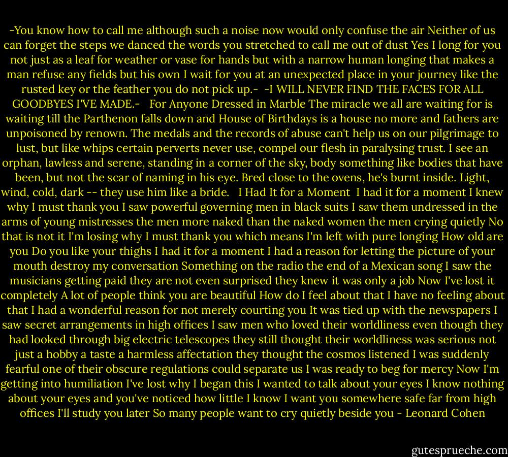-You know how to call me<br />although such a noise now<br />would only confuse the air<br />Neither of us can forget<br />the steps we danced<br />the words you stretched<br />to call me out of dust<br />Yes I long for you<br />not just as a leaf for weather<br />or vase for hands<br />but with a narrow human longing<br />that makes a man refuse<br />any fields but his own<br />I wait for you at an<br />unexpected place in your journey<br />like the rusted key<br />or the feather you do not pick up.-<br /><br />-I WILL NEVER FIND THE FACES<br />FOR ALL GOODBYES I'VE MADE.-<br /><br /><br />For Anyone Dressed in Marble<br />The miracle we all are waiting for<br />is waiting till the Parthenon falls down<br />and House of Birthdays is a house no more<br />and fathers are unpoisoned by renown.<br />The medals and the records of abuse<br />can't help us on our pilgrimage to lust,<br />but like whips certain perverts never use,<br />compel our flesh in paralysing trust.<br />I see an orphan, lawless and serene,<br />standing in a corner of the sky,<br />body something like bodies that have been,<br />but not the scar of naming in his eye.<br />Bred close to the ovens, he's burnt inside.<br />Light, wind, cold, dark -- they use him like a bride.<br /><br /><br />I Had It for a Moment<br /><br />I had it for a moment<br />I knew why I must thank you<br />I saw powerful governing men in black suits<br />I saw them undressed<br />in the arms of young mistresses<br />the men more naked than the naked women<br />the men crying quietly<br />No that is not it<br />I'm losing why I must thank you<br />which means I'm left with pure longing<br />How old are you<br />Do you like your thighs<br />I had it for a moment<br />I had a reason for letting the picture<br />of your mouth destroy my conversation<br />Something on the radio<br />the end of a Mexican song<br />I saw the musicians getting paid<br />they are not even surprised<br />they knew it was only a job<br />Now I've lost it completely<br />A lot of people think you are beautiful<br />How do I feel about that<br />I have no feeling about that<br />I had a wonderful reason for not merely<br />courting you<br />It was tied up with the newspapers<br />I saw secret arrangements in high offices<br />I saw men who loved their worldliness<br />even though they had looked through<br />big electric telescopes<br />they still thought their worldliness was serious<br />not just a hobby a taste a harmless affectation<br />they thought the cosmos listened<br />I was suddenly fearful<br />one of their obscure regulations<br />could separate us<br />I was ready to beg for mercy<br />Now I'm getting into humiliation<br />I've lost why I began this<br />I wanted to talk about your eyes<br />I know nothing about your eyes<br />and you've noticed how little I know<br />I want you somewhere safe<br />far from high offices<br />I'll study you later<br />So many people want to cry quietly beside you - Leonard Cohen