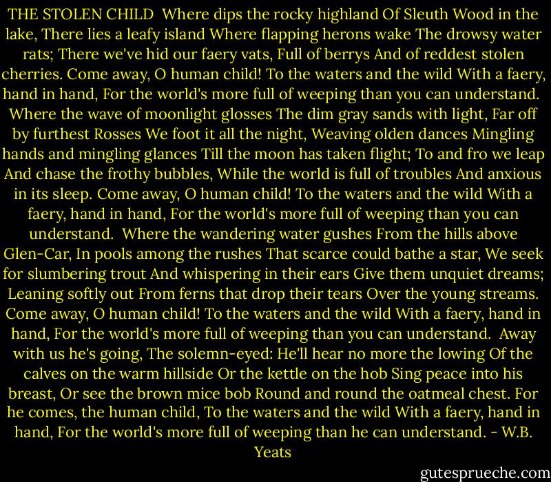 THE STOLEN CHILD<br /><br />Where dips the rocky highland<br />Of Sleuth Wood in the lake,<br />There lies a leafy island<br />Where flapping herons wake<br />The drowsy water rats;<br />There we've hid our faery vats,<br />Full of berrys<br />And of reddest stolen cherries.<br />Come away, O human child!<br />To the waters and the wild<br />With a faery, hand in hand,<br />For the world's more full of weeping than you can understand.<br /><br />Where the wave of moonlight glosses<br />The dim gray sands with light,<br />Far off by furthest Rosses<br />We foot it all the night,<br />Weaving olden dances<br />Mingling hands and mingling glances<br />Till the moon has taken flight;<br />To and fro we leap<br />And chase the frothy bubbles,<br />While the world is full of troubles<br />And anxious in its sleep.<br />Come away, O human child!<br />To the waters and the wild<br />With a faery, hand in hand,<br />For the world's more full of weeping than you can understand.<br /><br />Where the wandering water gushes<br />From the hills above Glen-Car,<br />In pools among the rushes<br />That scarce could bathe a star,<br />We seek for slumbering trout<br />And whispering in their ears<br />Give them unquiet dreams;<br />Leaning softly out<br />From ferns that drop their tears<br />Over the young streams.<br />Come away, O human child!<br />To the waters and the wild<br />With a faery, hand in hand,<br />For the world's more full of weeping than you can understand.<br /><br />Away with us he's going,<br />The solemn-eyed:<br />He'll hear no more the lowing<br />Of the calves on the warm hillside<br />Or the kettle on the hob<br />Sing peace into his breast,<br />Or see the brown mice bob<br />Round and round the oatmeal chest.<br />For he comes, the human child,<br />To the waters and the wild<br />With a faery, hand in hand,<br />For the world's more full of weeping than he can understand. - W.B. Yeats