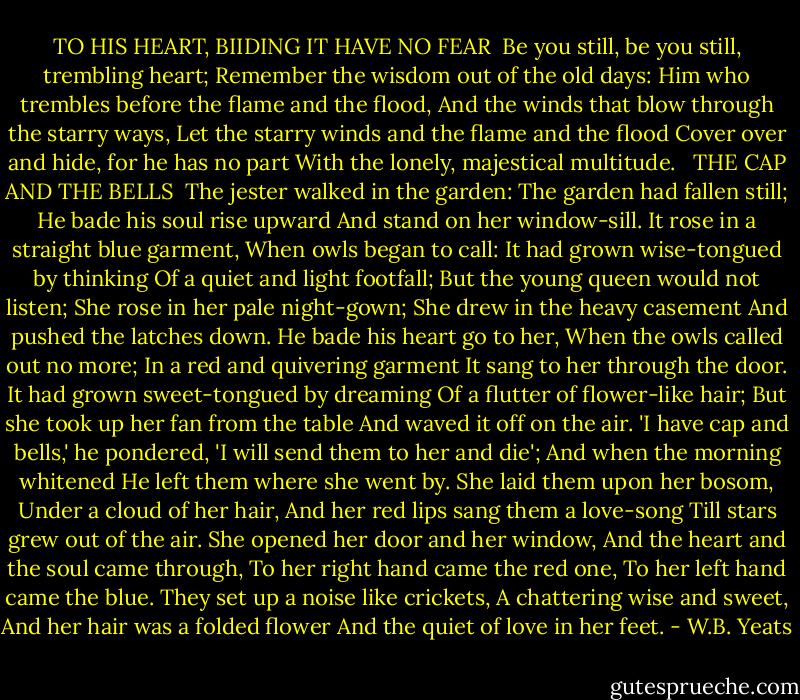 TO HIS HEART, BIIDING IT HAVE NO FEAR<br /><br />Be you still, be you still, trembling heart;<br />Remember the wisdom out of the old days:<br />Him who trembles before the flame and the flood,<br />And the winds that blow through the starry ways,<br />Let the starry winds and the flame and the flood<br />Cover over and hide, for he has no part<br />With the lonely, majestical multitude.<br /><br /><br />THE CAP AND THE BELLS<br /><br />The jester walked in the garden:<br />The garden had fallen still;<br />He bade his soul rise upward<br />And stand on her window-sill.<br />It rose in a straight blue garment,<br />When owls began to call:<br />It had grown wise-tongued by thinking<br />Of a quiet and light footfall;<br />But the young queen would not listen;<br />She rose in her pale night-gown;<br />She drew in the heavy casement<br />And pushed the latches down.<br />He bade his heart go to her,<br />When the owls called out no more;<br />In a red and quivering garment<br />It sang to her through the door.<br />It had grown sweet-tongued by dreaming<br />Of a flutter of flower-like hair;<br />But she took up her fan from the table<br />And waved it off on the air.<br />'I have cap and bells,' he pondered,<br />'I will send them to her and die';<br />And when the morning whitened<br />He left them where she went by.<br />She laid them upon her bosom,<br />Under a cloud of her hair,<br />And her red lips sang them a love-song<br />Till stars grew out of the air.<br />She opened her door and her window,<br />And the heart and the soul came through,<br />To her right hand came the red one,<br />To her left hand came the blue.<br />They set up a noise like crickets,<br />A chattering wise and sweet,<br />And her hair was a folded flower<br />And the quiet of love in her feet. - W.B. Yeats