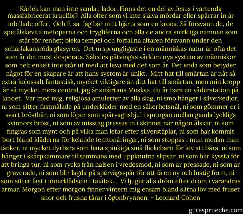 Kärlek kan man inte samla i lador. Finns det en del av Jesus i vartenda massfabricerat krucifix?<br /><br />Alla offer som vi inte själva mördar eller spärrar in är inbillade offer.<br /><br />Och F. sa: Jag bär mitt hjärta som en krona. Så försvann de, de spetälskevita metoperna och trygliferna och alla de andra snirkliga namnen som står för renhet; bleka tempel och förfallna altaren försvann under den scharlakansröda glasyren.<br /><br />Det ursprungligaste i en människas natur är ofta det som är det mest desperata. Således påtvingas världen nya system av människor som helt enkelt inte står ut med att leva med det som är. Det enda som betyder något för en skapare är att hans system är unikt.<br /><br />Mitt hat till smärtan är nåt så extra kolossalt fantastisk, mycket viktigare än ditt hat till smärtan, men min kropp är så mycket mera central, jag är smärtans Moskva, du är bara en väderstation på landet.<br /><br />Var med mig, religiösa amuletter av alla slag, ni smo hänger i silverkedjor, ni som sitter fastmålade på underkläder med en säkerhetsnål, ni som gömmer er i svart brösthår, ni som löper som spårvagnshjul i springan mellan gamla lyckliga kvinnors bröst, ni som av misstag pressas in i skinnet när någon älskar, ni som fingras som mynt och på vilka man letar efter silverstäplar, ni som har kommit bort bland kläderna för kelande femtonåringar, ni som stoppas i mun medan man tänker, ni mycket dyrbara som bara spinkiga små flickebarn för lov att bära, ni som hänger i skärpkammare tillsammans med uppknutna slipsar, ni som blir kyssta för att bringa tur, ni som rycks från halsen i vredesmod, ni som är pressade, ni som är graverade, ni som blir lagda på spårvägsspår för att få en ny och lustig form, ni som sitter fast i innerklädseln i taxitak...<br /><br />Vi ljuger alla dröm efter dröm i varandras armar. Morgon efter morgon finner vintern mig ensam bland slitna löv med fruset snor och frusna tårar i ögonbrynnen. - Leonard Cohen