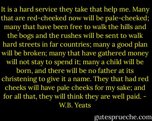 It is a hard service they take that help me. Many that are red-cheeked now will be pale-cheeked; many that have been free to walk the hills and the bogs and the rushes will be sent to walk hard streets in far countries; many a good plan will be broken; many that have gathered money will not stay to spend it; many a child will be born, and there will be no father at its christening to give it a name. They that had red cheeks will have pale cheeks for my sake; and for all that, they will think they are well paid. - W.B. Yeats