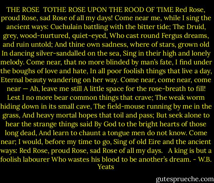 THE ROSE<br /><br />TOTHE ROSE UPON THE ROOD OF TIME<br />Red Rose, proud Rose, sad Rose of all my days!<br />Come near me, while I sing the ancient ways:<br />Cuchulain battling with the bitter tide;<br />The Druid, grey, wood-nurtured, quiet-eyed,<br />Who cast round Fergus dreams, and ruin untold;<br />And thine own sadness, where of stars, grown old<br />In dancing silver-sandalled on the sea,<br />Sing in their high and lonely melody.<br />Come near, that no more blinded by man’s fate,<br />I find under the boughs of love and hate,<br />In all poor foolish things that live a day,<br />Eternal beauty wandering on her way.<br />Come near, come near, come near — Ah, leave me still<br />A little space for the rose-breath to fill!<br />Lest I no more bear common things that crave;<br />The weak worm hiding down in its small cave,<br />The field-mouse running by me in the grass,<br />And heavy mortal hopes that toil and pass;<br />But seek alone to hear the strange things said<br />By God to the bright hearts of those long dead,<br />And learn to chaunt a tongue men do not know.<br />Come near; I would, before my time to go,<br />Sing of old Eire and the ancient ways:<br />Red Rose, proud Rose, sad Rose of all my days.<br /><br /><br />A king is but a foolish labourer<br />Who wastes his blood to be another’s dream. - W.B. Yeats
