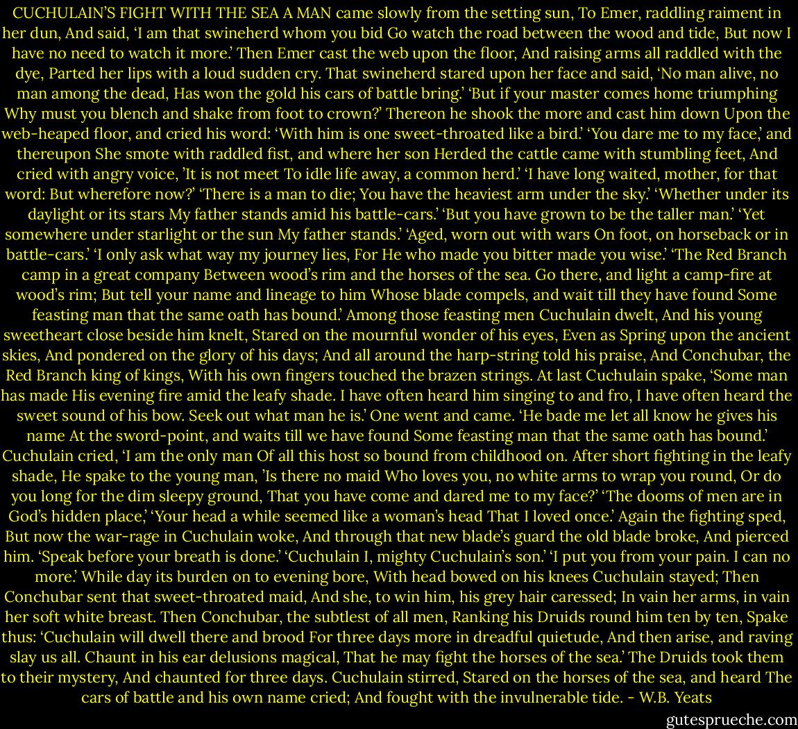 CUCHULAIN’S FIGHT WITH THE SEA<br />A MAN came slowly from the setting sun,<br />To Emer, raddling raiment in her dun,<br />And said, ‘I am that swineherd whom you bid<br />Go watch the road between the wood and tide,<br />But now I have no need to watch it more.’<br />Then Emer cast the web upon the floor,<br />And raising arms all raddled with the dye,<br />Parted her lips with a loud sudden cry.<br />That swineherd stared upon her face and said,<br />‘No man alive, no man among the dead,<br />Has won the gold his cars of battle bring.’<br />‘But if your master comes home triumphing<br />Why must you blench and shake from foot to crown?’<br />Thereon he shook the more and cast him down<br />Upon the web-heaped floor, and cried his word:<br />‘With him is one sweet-throated like a bird.’<br />‘You dare me to my face,’ and thereupon<br />She smote with raddled fist, and where her son<br />Herded the cattle came with stumbling feet,<br />And cried with angry voice, ’It is not meet<br />To idle life away, a common herd.’<br />‘I have long waited, mother, for that word:<br />But wherefore now?’<br />‘There is a man to die;<br />You have the heaviest arm under the sky.’<br />‘Whether under its daylight or its stars<br />My father stands amid his battle-cars.’<br />‘But you have grown to be the taller man.’<br />‘Yet somewhere under starlight or the sun<br />My father stands.’<br />‘Aged, worn out with wars<br />On foot, on horseback or in battle-cars.’<br />‘I only ask what way my journey lies,<br />For He who made you bitter made you wise.’<br />‘The Red Branch camp in a great company<br />Between wood’s rim and the horses of the sea.<br />Go there, and light a camp-fire at wood’s rim;<br />But tell your name and lineage to him<br />Whose blade compels, and wait till they have found<br />Some feasting man that the same oath has bound.’<br />Among those feasting men Cuchulain dwelt,<br />And his young sweetheart close beside him knelt,<br />Stared on the mournful wonder of his eyes,<br />Even as Spring upon the ancient skies,<br />And pondered on the glory of his days;<br />And all around the harp-string told his praise,<br />And Conchubar, the Red Branch king of kings,<br />With his own fingers touched the brazen strings.<br />At last Cuchulain spake, ‘Some man has made<br />His evening fire amid the leafy shade.<br />I have often heard him singing to and fro,<br />I have often heard the sweet sound of his bow.<br />Seek out what man he is.’<br />One went and came.<br />‘He bade me let all know he gives his name<br />At the sword-point, and waits till we have found<br />Some feasting man that the same oath has bound.’<br />Cuchulain cried, ‘I am the only man<br />Of all this host so bound from childhood on.<br />After short fighting in the leafy shade,<br />He spake to the young man, ’Is there no maid<br />Who loves you, no white arms to wrap you round,<br />Or do you long for the dim sleepy ground,<br />That you have come and dared me to my face?’<br />‘The dooms of men are in God’s hidden place,’<br />‘Your head a while seemed like a woman’s head<br />That I loved once.’<br />Again the fighting sped,<br />But now the war-rage in Cuchulain woke,<br />And through that new blade’s guard the old blade broke,<br />And pierced him.<br />‘Speak before your breath is done.’<br />‘Cuchulain I, mighty Cuchulain’s son.’<br />‘I put you from your pain. I can no more.’<br />While day its burden on to evening bore,<br />With head bowed on his knees Cuchulain stayed;<br />Then Conchubar sent that sweet-throated maid,<br />And she, to win him, his grey hair caressed;<br />In vain her arms, in vain her soft white breast.<br />Then Conchubar, the subtlest of all men,<br />Ranking his Druids round him ten by ten,<br />Spake thus: ‘Cuchulain will dwell there and brood<br />For three days more in dreadful quietude,<br />And then arise, and raving slay us all.<br />Chaunt in his ear delusions magical,<br />That he may fight the horses of the sea.’<br />The Druids took them to their mystery,<br />And chaunted for three days.<br />Cuchulain stirred,<br />Stared on the horses of the sea, and heard<br />The cars of battle and his own name cried;<br />And fought with the invulnerable tide. - W.B. Yeats