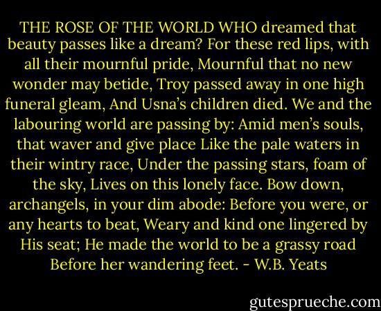 THE ROSE OF THE WORLD<br />WHO dreamed that beauty passes like a dream?<br />For these red lips, with all their mournful pride,<br />Mournful that no new wonder may betide,<br />Troy passed away in one high funeral gleam,<br />And Usna’s children died.<br />We and the labouring world are passing by:<br />Amid men’s souls, that waver and give place<br />Like the pale waters in their wintry race,<br />Under the passing stars, foam of the sky,<br />Lives on this lonely face.<br />Bow down, archangels, in your dim abode:<br />Before you were, or any hearts to beat,<br />Weary and kind one lingered by His seat;<br />He made the world to be a grassy road<br />Before her wandering feet. - W.B. Yeats
