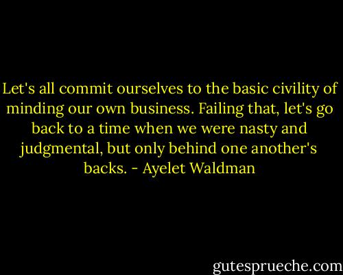 Let's all commit ourselves to the basic civility of minding our own business. Failing that, let's go back to a time when we were nasty and judgmental, but only behind one another's backs. - Ayelet Waldman