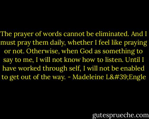 The prayer of words cannot be eliminated. And I must pray them daily, whether I feel like praying or not. Otherwise, when God as something to say to me, I will not know how to listen. Until I have worked through self, I will not be enabled to get out of the way. - Madeleine L'Engle