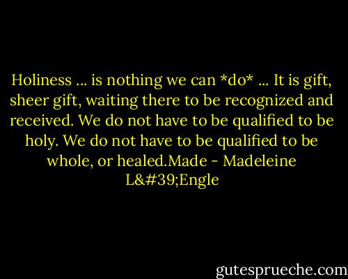 Holiness ... is nothing we can *do* ... It is gift, sheer gift, waiting there to be recognized and received. We do not have to be qualified to be holy. We do not have to be qualified to be whole, or healed.Made - Madeleine L'Engle