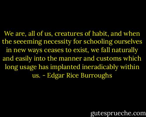 We are, all of us, creatures of habit, and when the seeeming necessity for schooling ourselves in new ways ceases to exist, we fall naturally and easily into the manner and customs which long usage has implanted ineradicably within us. - Edgar Rice Burroughs