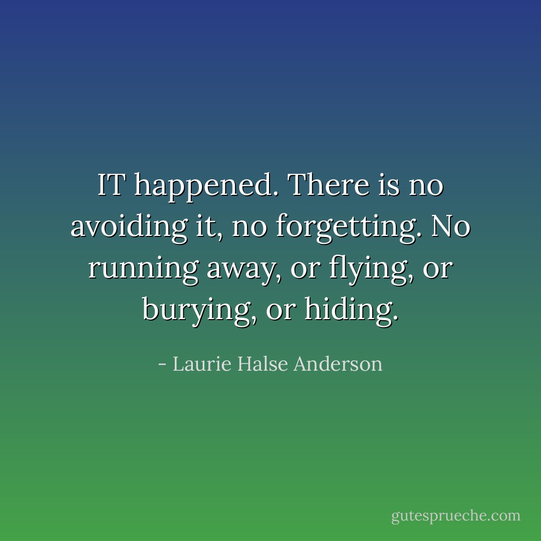 IT happened. There is no avoiding it, no forgetting. No running away, or flying, or burying, or hiding. - Laurie Halse Anderson