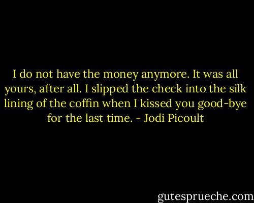 I do not have the money anymore. It was all yours, after all. I slipped the check into the silk lining of the coffin when I kissed you good-bye for the last time. - Jodi Picoult