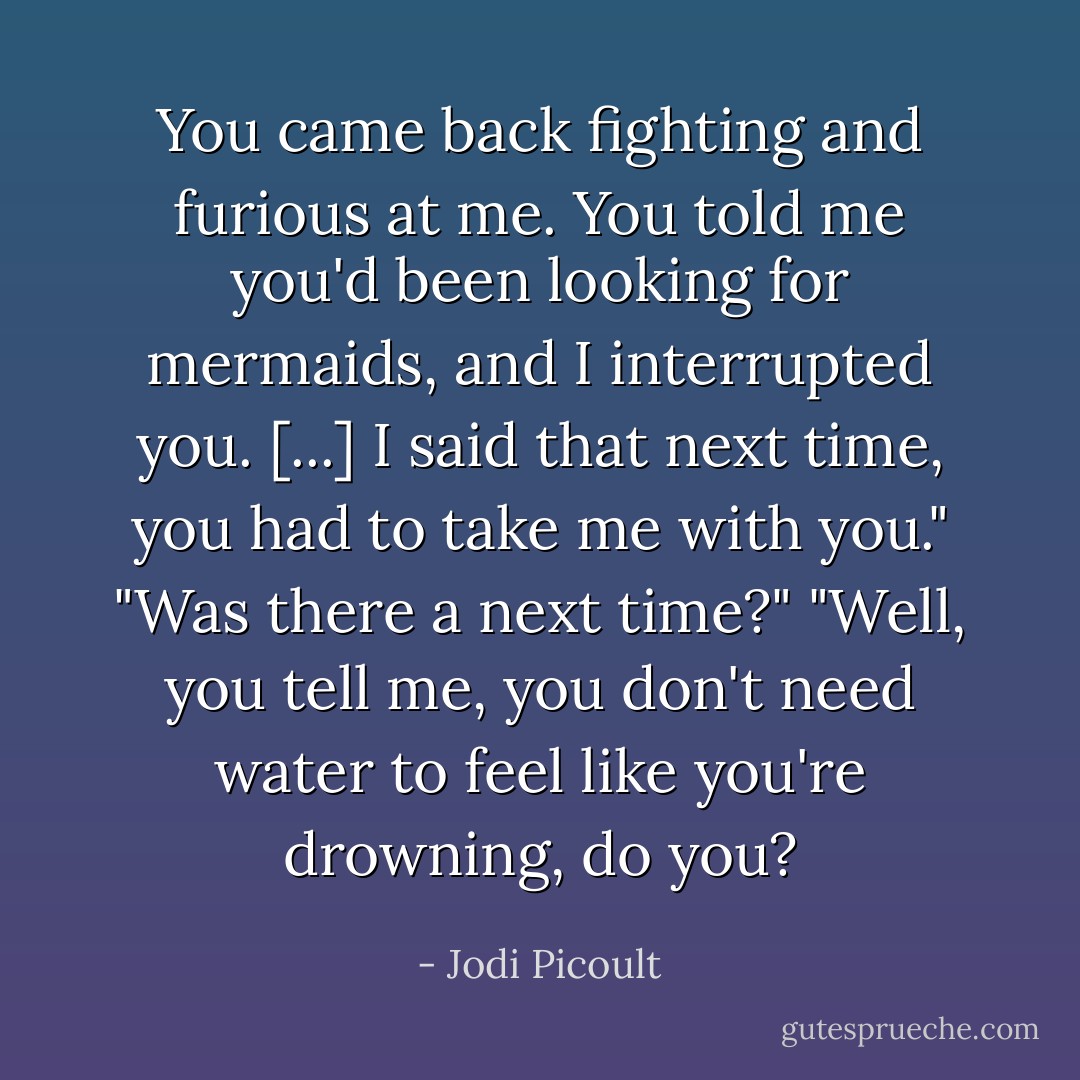You came back fighting and furious at me. You told me you'd been looking for mermaids, and I interrupted you. [...] I said that next time, you had to take me with you."<br />"Was there a next time?"<br />"Well, you tell me, you don't need water to feel like you're drowning, do you? - Jodi Picoult