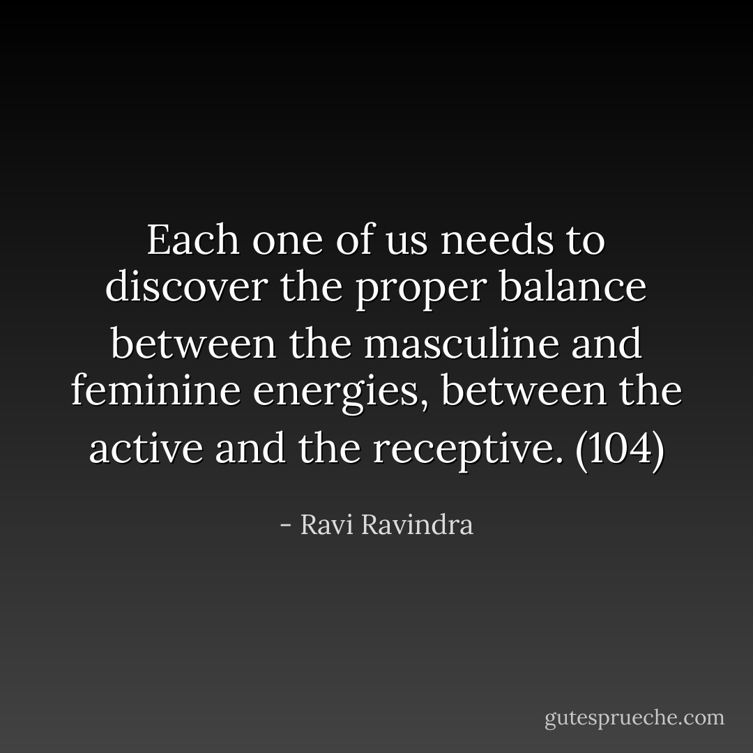 Each one of us needs to discover the proper balance between the masculine and feminine energies, between the active and the receptive. (104) - Ravi Ravindra