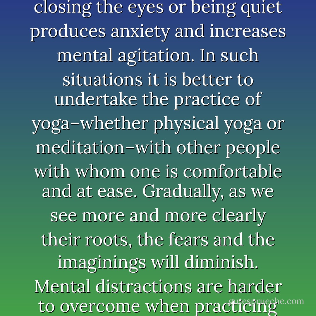 Depending on their psychic make up, for some people, closing the eyes or being quiet produces anxiety and increases mental agitation. In such situations it is better to undertake the practice of yoga–whether physical yoga or meditation–with other people with whom one is comfortable and at ease. Gradually, as we see more and more clearly their roots, the fears and the imaginings will diminish. Mental distractions are harder to overcome when practicing alone. (109) - Ravi Ravindra