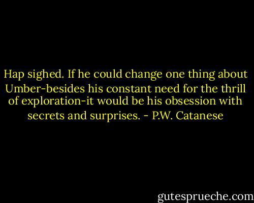 Hap sighed. If he could change one thing about Umber-besides his constant need for the thrill of exploration-it would be his obsession with secrets and surprises. - P.W. Catanese