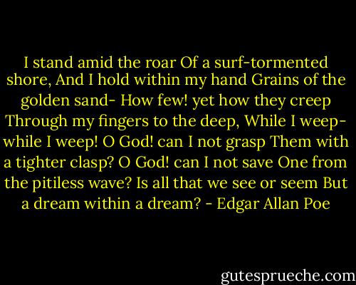 I stand amid the roar<br />Of a surf-tormented shore,<br />And I hold within my hand<br />Grains of the golden sand-<br />How few! yet how they creep<br />Through my fingers to the deep,<br />While I weep- while I weep!<br />O God! can I not grasp<br />Them with a tighter clasp?<br />O God! can I not save<br />One from the pitiless wave?<br />Is all that we see or seem<br />But a dream within a dream? - Edgar Allan Poe