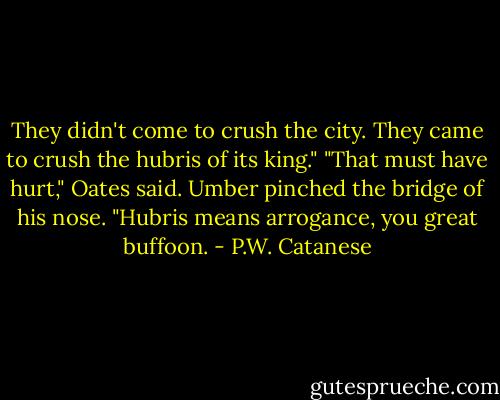 They didn't come to crush the city. They came to crush the hubris of its king."<br />"That must have hurt," Oates said. Umber pinched the bridge of his nose.<br />"Hubris means arrogance, you great buffoon. - P.W. Catanese