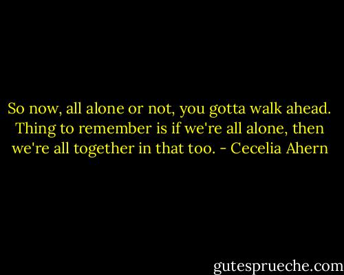 So now, all alone or not, you gotta walk ahead. Thing to remember is if we're all alone, then we're all together in that too. - Cecelia Ahern