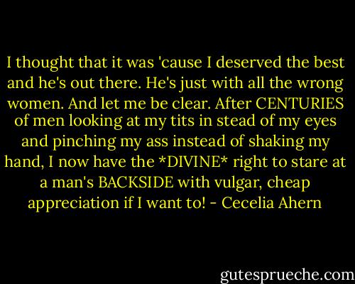 I thought that it was 'cause I deserved the best and he's out there. He's just with all the wrong women. And let me be clear. After CENTURIES of men looking at my tits in stead of my eyes and pinching my ass instead of shaking my hand, I now have the *DIVINE* right to stare at a man's BACKSIDE with vulgar, cheap appreciation if I want to! - Cecelia Ahern