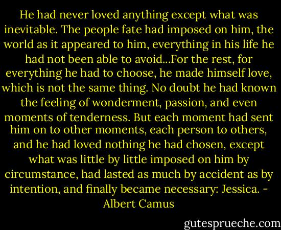 He had never loved anything except what was inevitable. The people fate had imposed on him, the world as it appeared to him, everything in his life he had not been able to avoid...For the rest, for everything he had to choose, he made himself love, which is not the same thing. No doubt he had known the feeling of wonderment, passion, and even moments of tenderness. But each moment had sent him on to other moments, each person to others, and he had loved nothing he had chosen, except what was little by little imposed on him by circumstance, had lasted as much by accident as by intention, and finally became necessary: Jessica. - Albert Camus