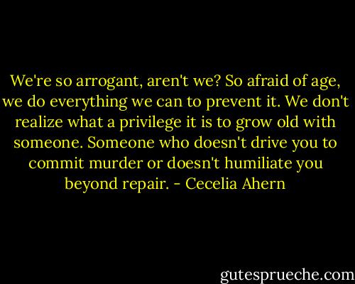 We're so arrogant, aren't we? So afraid of age, we do everything we can to prevent it. We don't realize what a privilege it is to grow old with someone. Someone who doesn't drive you to commit murder or doesn't humiliate you beyond repair. - Cecelia Ahern