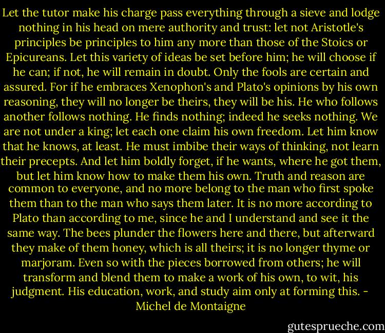 Let the tutor make his charge pass everything through a sieve and lodge nothing in his head on mere authority and trust: let not Aristotle's principles be principles to him any more than those of the Stoics or Epicureans. Let this variety of ideas be set before him; he will choose if he can; if not, he will remain in doubt. Only the fools are certain and assured. For if he embraces Xenophon's and Plato's opinions by his own reasoning, they will no longer be theirs, they will be his. He who follows another follows nothing. He finds nothing; indeed he seeks nothing. We are not under a king; let each one claim his own freedom. Let him know that he knows, at least. He must imbibe their ways of thinking, not learn their precepts. And let him boldly forget, if he wants, where he got them, but let him know how to make them his own. Truth and reason are common to everyone, and no more belong to the man who first spoke them than to the man who says them later. It is no more according to Plato than according to me, since he and I understand and see it the same way. The bees plunder the flowers here and there, but afterward they make of them honey, which is all theirs; it is no longer thyme or marjoram. Even so with the pieces borrowed from others; he will transform and blend them to make a work of his own, to wit, his judgment. His education, work, and study aim only at forming this. - Michel de Montaigne
