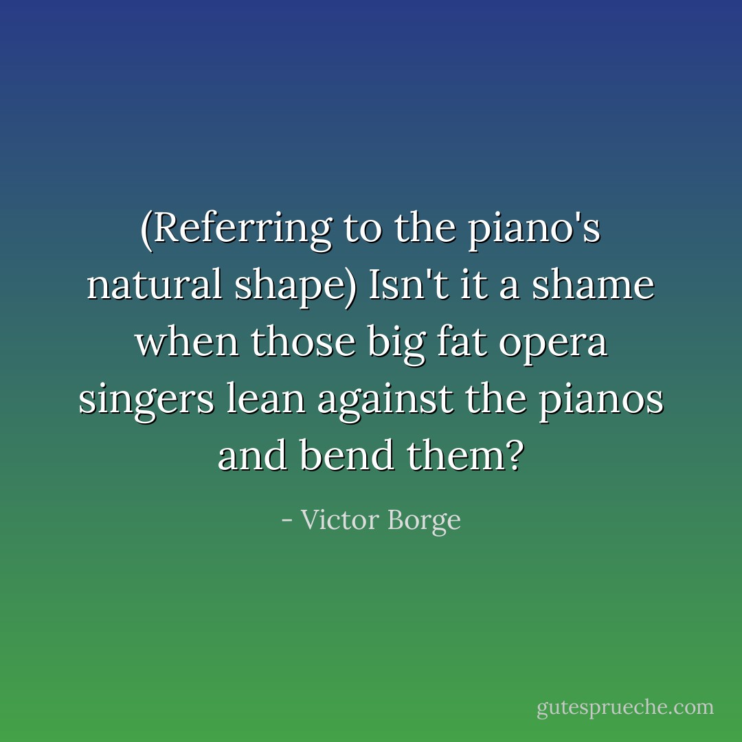 (Referring to the piano's natural shape) Isn't it a shame when those big fat opera singers lean against the pianos and bend them? - Victor Borge