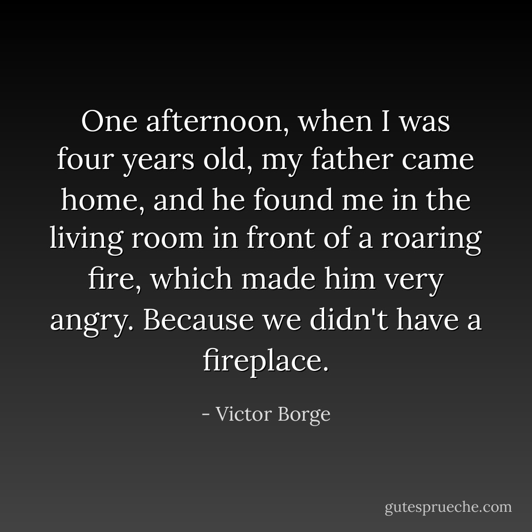 One afternoon, when I was four years old, my father came home, and he found me in the living room in front of a roaring fire, which made him very angry. Because we didn't have a fireplace. - Victor Borge