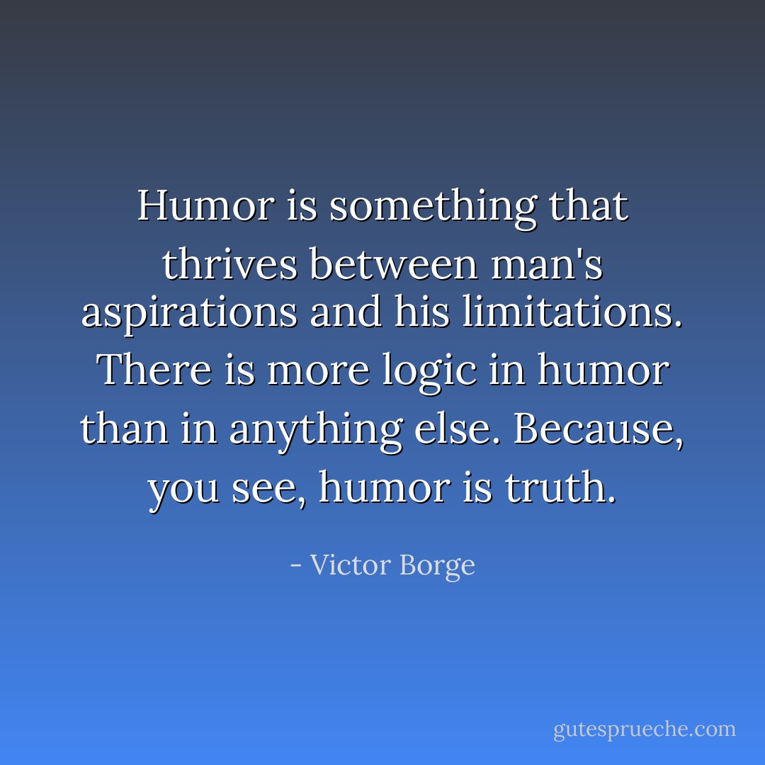 Humor is something that thrives between man's aspirations and his limitations. There is more logic in humor than in anything else. Because, you see, humor is truth. - Victor Borge