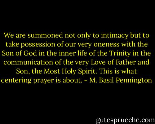 We are summoned not only to intimacy but to take possession of our very oneness with the Son of God in the inner life of the Trinity in the communication of the very Love of Father and Son, the Most Holy Spirit. This is what centering prayer is about. - M. Basil Pennington