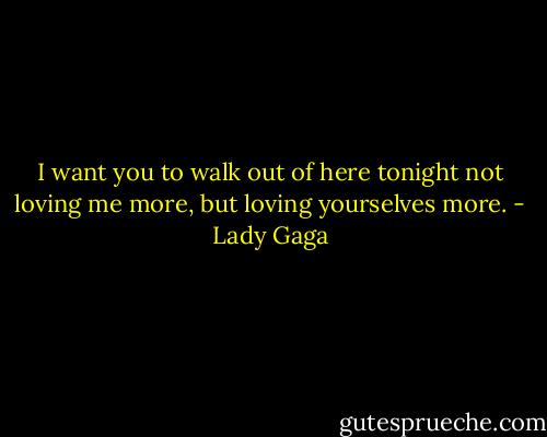 I want you to walk out of here tonight not loving me more, but loving yourselves more. - Lady Gaga
