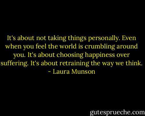 It's about not taking things personally. Even when you feel the world is crumbling around you. It's about choosing happiness over suffering. It's about retraining the way we think. - Laura Munson