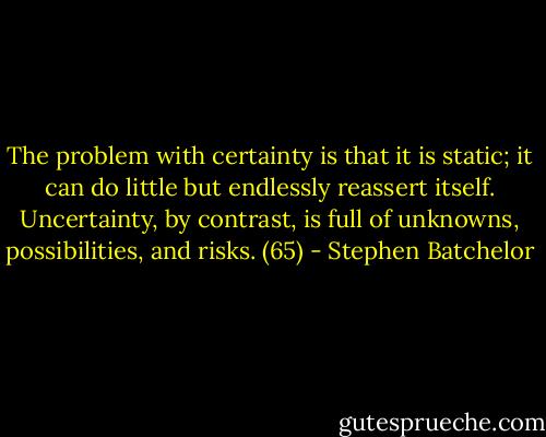 The problem with certainty is that it is static; it can do little but endlessly reassert itself. Uncertainty, by contrast, is full of unknowns, possibilities, and risks. (65) - Stephen Batchelor
